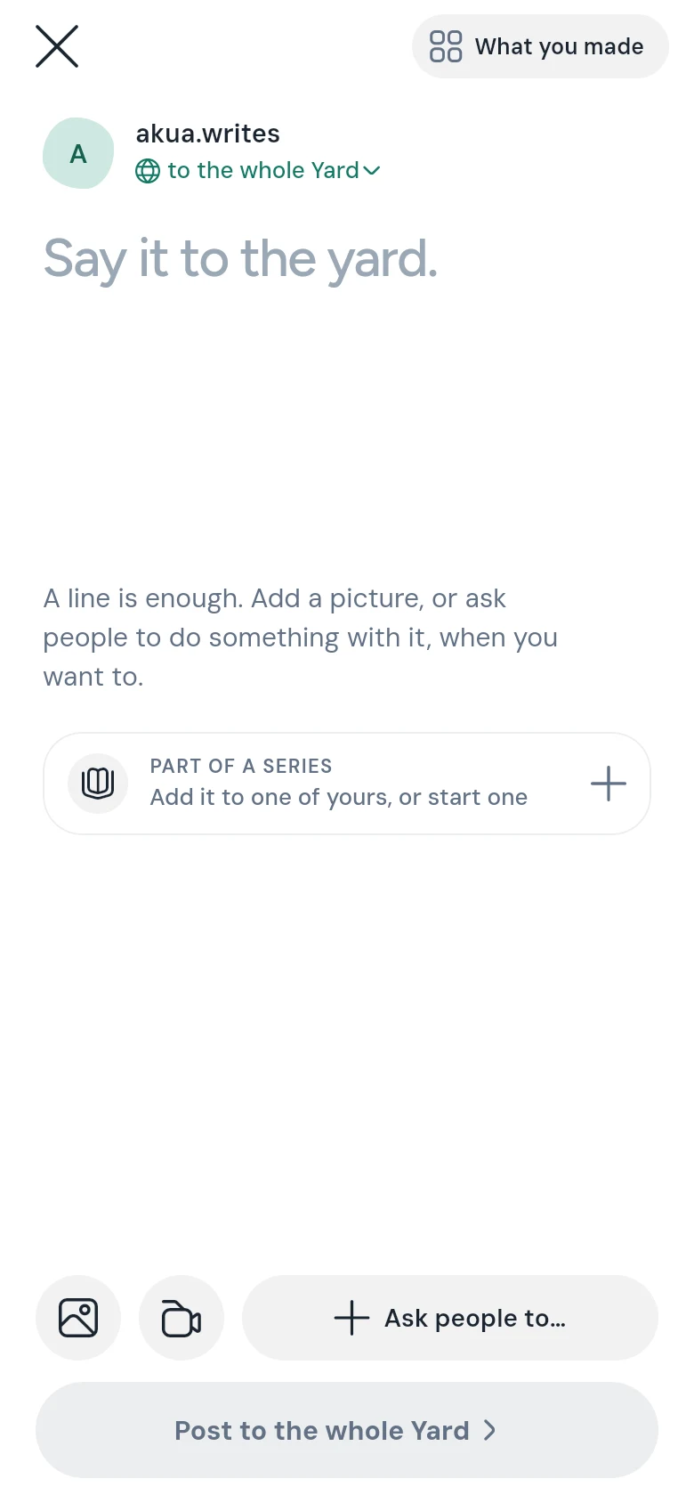 The post screen: close and What you made at the top; your name with to the whole Yard under it; Say it to the yard. as the place to write; Part of a series; and at the bottom the picture and video buttons, Ask people to…, and Post to the whole Yard